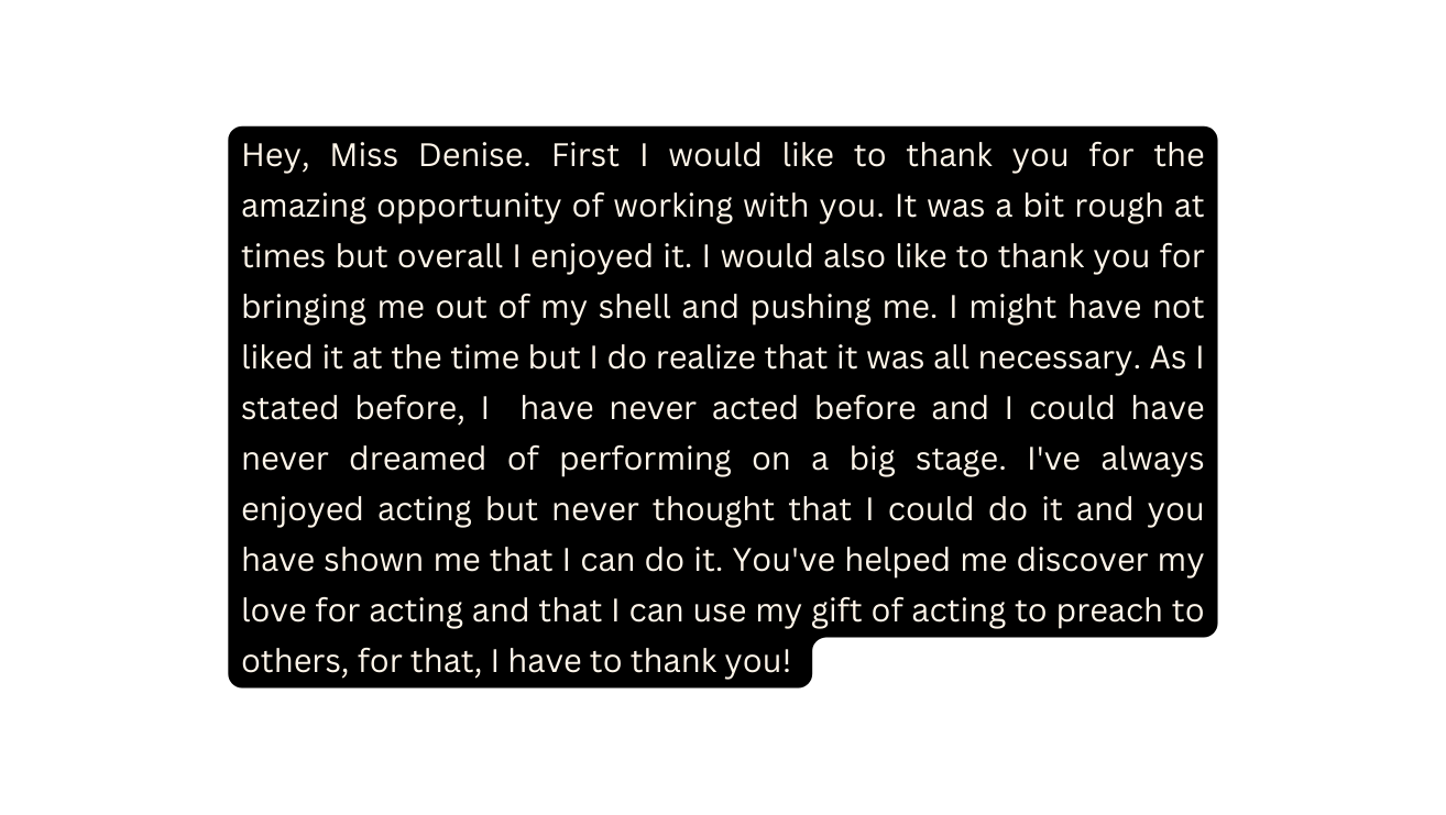 Hey Miss Denise First I would like to thank you for the amazing opportunity of working with you It was a bit rough at times but overall I enjoyed it I would also like to thank you for bringing me out of my shell and pushing me I might have not liked it at the time but I do realize that it was all necessary As I stated before I have never acted before and I could have never dreamed of performing on a big stage I ve always enjoyed acting but never thought that I could do it and you have shown me that I can do it You ve helped me discover my love for acting and that I can use my gift of acting to preach to others for that I have to thank you